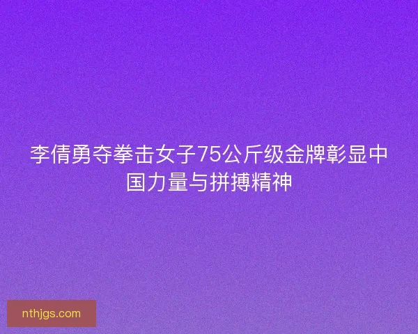 李倩勇夺拳击女子75公斤级金牌彰显中国力量与拼搏精神