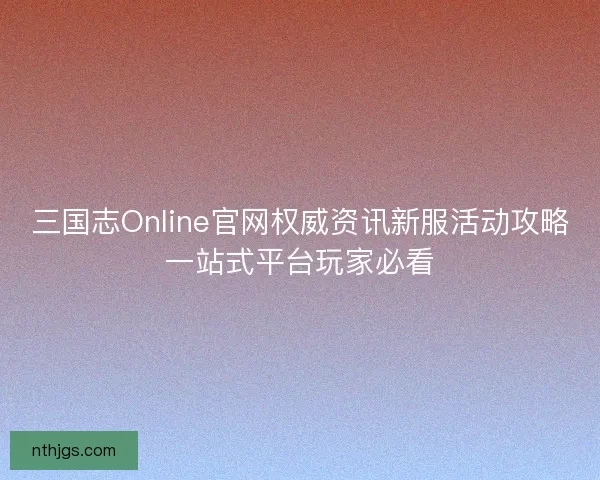 三国志Online官网权威资讯新服活动攻略一站式平台玩家必看