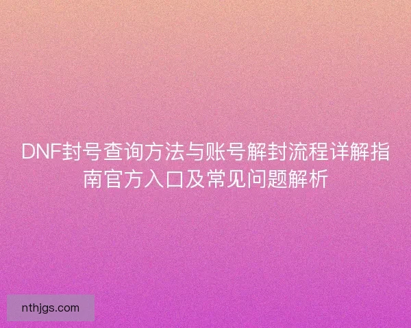 DNF封号查询方法与账号解封流程详解指南官方入口及常见问题解析