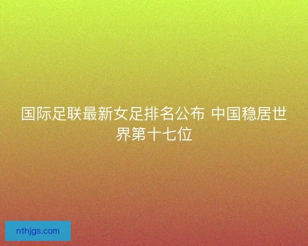 国际足联最新女足排名公布 中国稳居世界第十七位