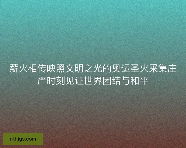 薪火相传映照文明之光的奥运圣火采集庄严时刻见证世界团结与和平