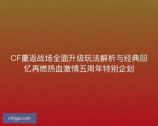 CF重返战场全面升级玩法解析与经典回忆再燃热血激情五周年特别企划