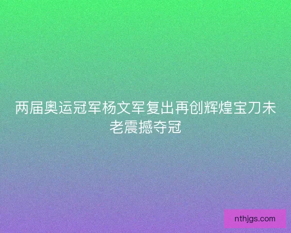 两届奥运冠军杨文军复出再创辉煌宝刀未老震撼夺冠