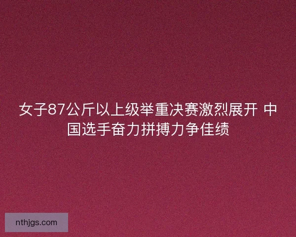 女子87公斤以上级举重决赛激烈展开 中国选手奋力拼搏力争佳绩 女子87公斤以上级举重决赛激烈展开 中国选手奋力拼搏力争佳绩