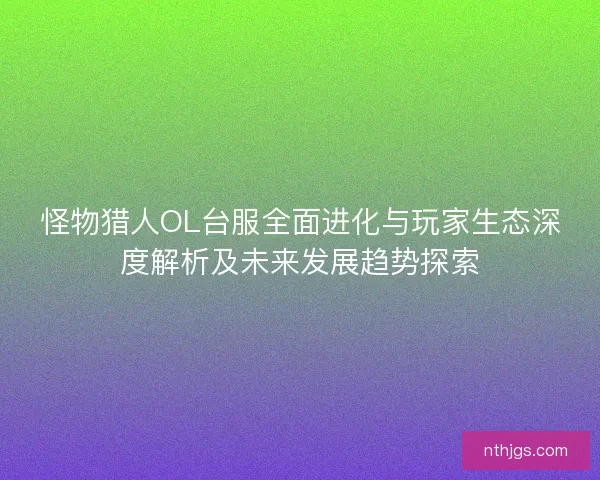 怪物猎人OL台服全面进化与玩家生态深度解析及未来发展趋势探索