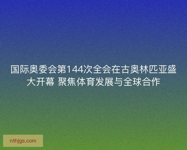 国际奥委会第144次全会在古奥林匹亚盛大开幕 聚焦体育发展与全球合作 国际奥委会第144次全会在古奥林匹亚盛大开幕 聚焦体育发展与全球合作