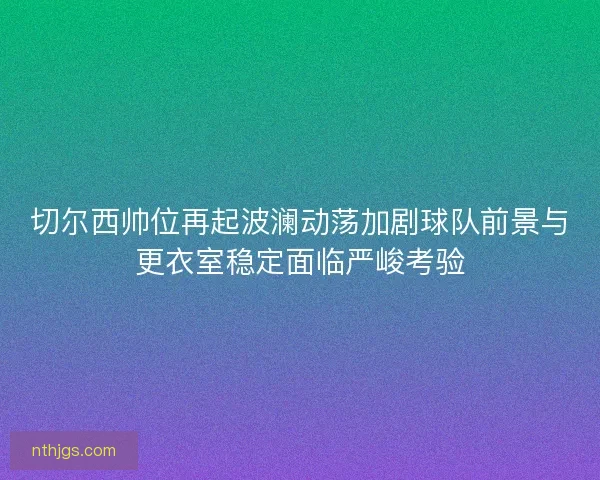 切尔西帅位再起波澜动荡加剧球队前景与更衣室稳定面临严峻考验