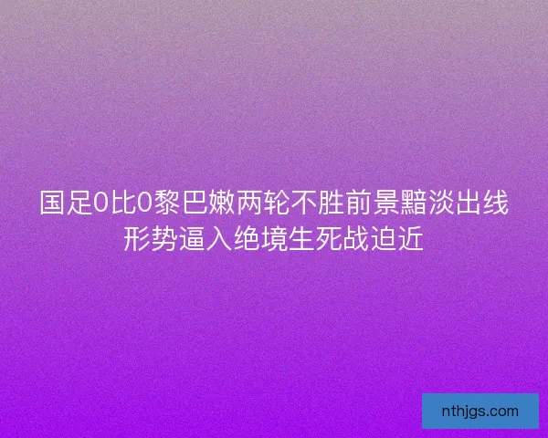 国足0比0黎巴嫩两轮不胜前景黯淡出线形势逼入绝境生死战迫近